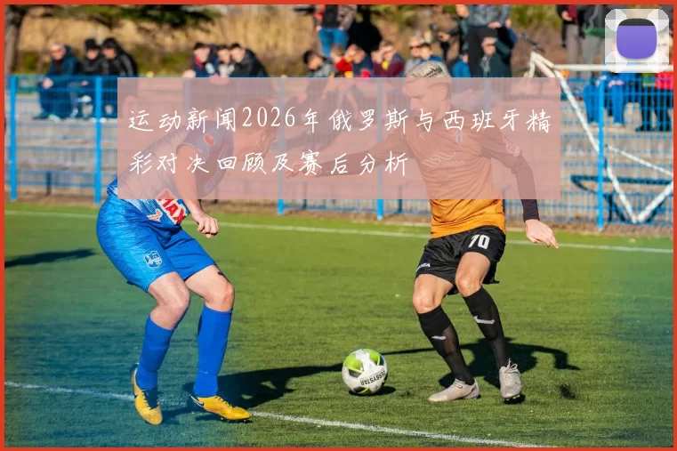 运动新闻2026年俄罗斯与西班牙精彩对决回顾及赛后分析