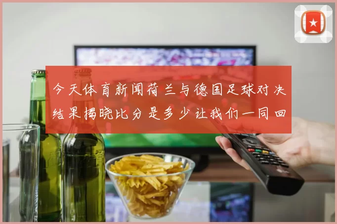 今天体育新闻荷兰与德国足球对决结果揭晓比分是多少让我们一同回顾精彩瞬间