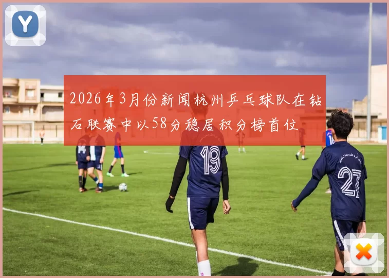 2026年3月份新闻杭州乒乓球队在钻石联赛中以58分稳居积分榜首位