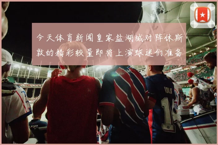 今天体育新闻皇家盐湖城对阵休斯敦的精彩较量即将上演球迷们准备好迎接激烈对抗了吗