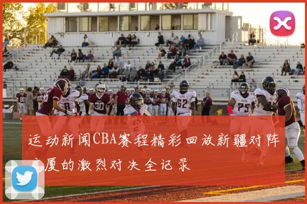 运动新闻CBA赛程精彩回放新疆对阵广厦的激烈对决全记录