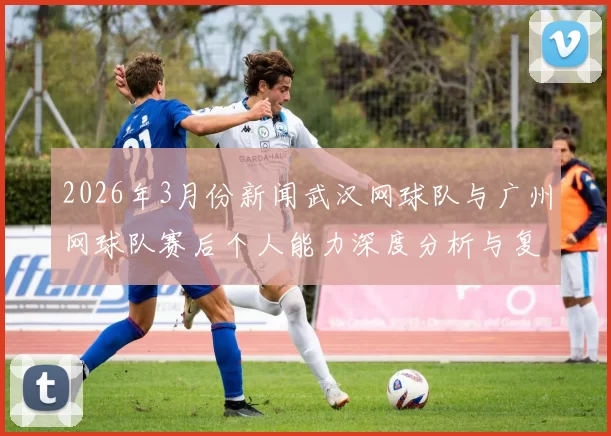 2026年3月份新闻武汉网球队与广州网球队赛后个人能力深度分析与复盘
