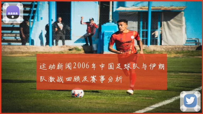 运动新闻2006年中国足球队与伊朗队激战回顾及赛事分析